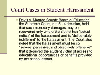 Court Cases in Student Harassment Davis v. Monroe County Board of Education , the Supreme Court, in a 5 - 4 decision, held that such monetary damages may be recovered only where the district has "actual notice" of the harassment and is "deliberately indifferent" to the harassment. The Court also noted that the harassment must be so "severe, pervasive, and objectively offensive" that it deprived the student victim of access to educational opportunities or benefits provided by the school district. 