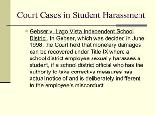 Court Cases in Student Harassment Gebser v. Lago Vista Independent School District . In Gebser, which was decided in June 1998, the Court held that monetary damages can be recovered under Title IX where a school district employee sexually harasses a student, if a school district official who has the authority to take corrective measures has actual notice of and is deliberately indifferent to the employee's misconduct  