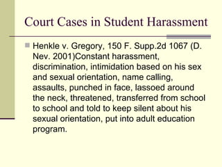 Court Cases in Student Harassment Henkle v. Gregory, 150 F. Supp.2d 1067 (D. Nev. 2001)Constant harassment, discrimination, intimidation based on his sex and sexual orientation, name calling, assaults, punched in face, lassoed around the neck, threatened, transferred from school to school and told to keep silent about his sexual orientation, put into adult education program. 