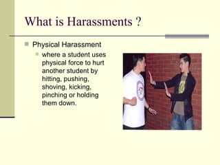 What is Harassments ? Physical Harassment  where a student uses physical force to hurt another student by hitting, pushing, shoving, kicking, pinching or holding them down.  