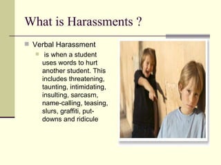 What is Harassments ? Verbal Harassment is when a student uses words to hurt another student. This includes threatening, taunting, intimidating, insulting, sarcasm, name-calling, teasing, slurs, graffiti, put-downs and ridicule  