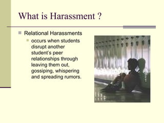 What is Harassment ?  Relational Harassments  occurs when students disrupt another student’s peer relationships through leaving them out, gossiping, whispering and spreading rumors.  
