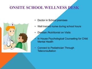 ONSITE SCHOOL WELLNESS DESK
• Doctor in School premises
• Well trained nurse during school hours
• Dietitian /Nutritionist on Visits
• In House Psychological Counseling for Child
Mental Health
• Connect to Pediatrician Through
Teleconsultation
 