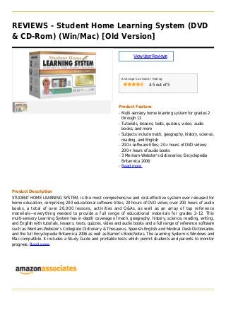 REVIEWS - Student Home Learning System (DVD
& CD-Rom) (Win/Mac) [Old Version]
ViewUserReviews
Average Customer Rating
4.5 out of 5
Product Feature
Multi-sensory home learning system for grades 2q
through 12
Tutorials, lessons, tests, quizzes, video, audioq
books, and more
Subjects include math, geography, history, science,q
reading, and English
200+ software titles; 20+ hours of DVD videos;q
200+ hours of audio books
3 Merriam-Webster's dictionaries; Encyclopediaq
Britannica 2006
Read moreq
Product Description
STUDENT HOME LEARNING SYSTEM, is the most comprehensive and cost-effective system ever released for
home education, comprising 200 educational software titles, 20 hours of DVD video, over 200 hours of audio
books, a total of over 20,000 lessons, activities and Q&As, as well as an array of top reference
materials—everything needed to provide a full range of educational materials for grades 2-12. This
multi-sensory Learning System has in-depth coverage of math, geography, history, science, reading, writing,
and English with tutorials, lessons, tests, quizzes, video and audio books and a full range of reference software
such as Merriam-Webster's Collegiate Dictionary & Thesaurus, Spanish-English and Medical Desk Dictionaries
and the full Encyclopedia Britannica 2006 as well as Barron’s Book Notes. The Learning System is Windows and
Mac compatible. It includes a Study Guide and printable tests which permit students and parents to monitor
progress. Read more
 