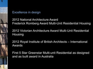 Excellence in design
2012 National Architecture Award
Frederick Romberg Award Multi-Unit Residential Housing
2012 Victorian Architecture Award Multi-Unit Residential
Housing
2012 Royal Institute of British Architects – International
Awards
First 5 Star Greenstar Multi-unit Residential as designed
and as built award in Australia
 