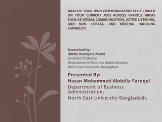 Presented By:
Hasan Mohammed Abdulla Faroqui
Department of Business
Administration,
North East University Bangladesh.
ANALYZE YOUR OWN COMMUNICATION STYLE (BASED
ON YOUR CURRENT JOB) ACROSS VARIOUS AREAS
SUCH AS VERBAL COMMUNICATION, ACTIVE LISTENING,
AND NON- VERBAL, AND MEETING HANDLING
CAPABILITY.
Supervised by:
Umme Humayara Manni
Assistant Professor
Department of Business Administration
North East University Bangladesh
 