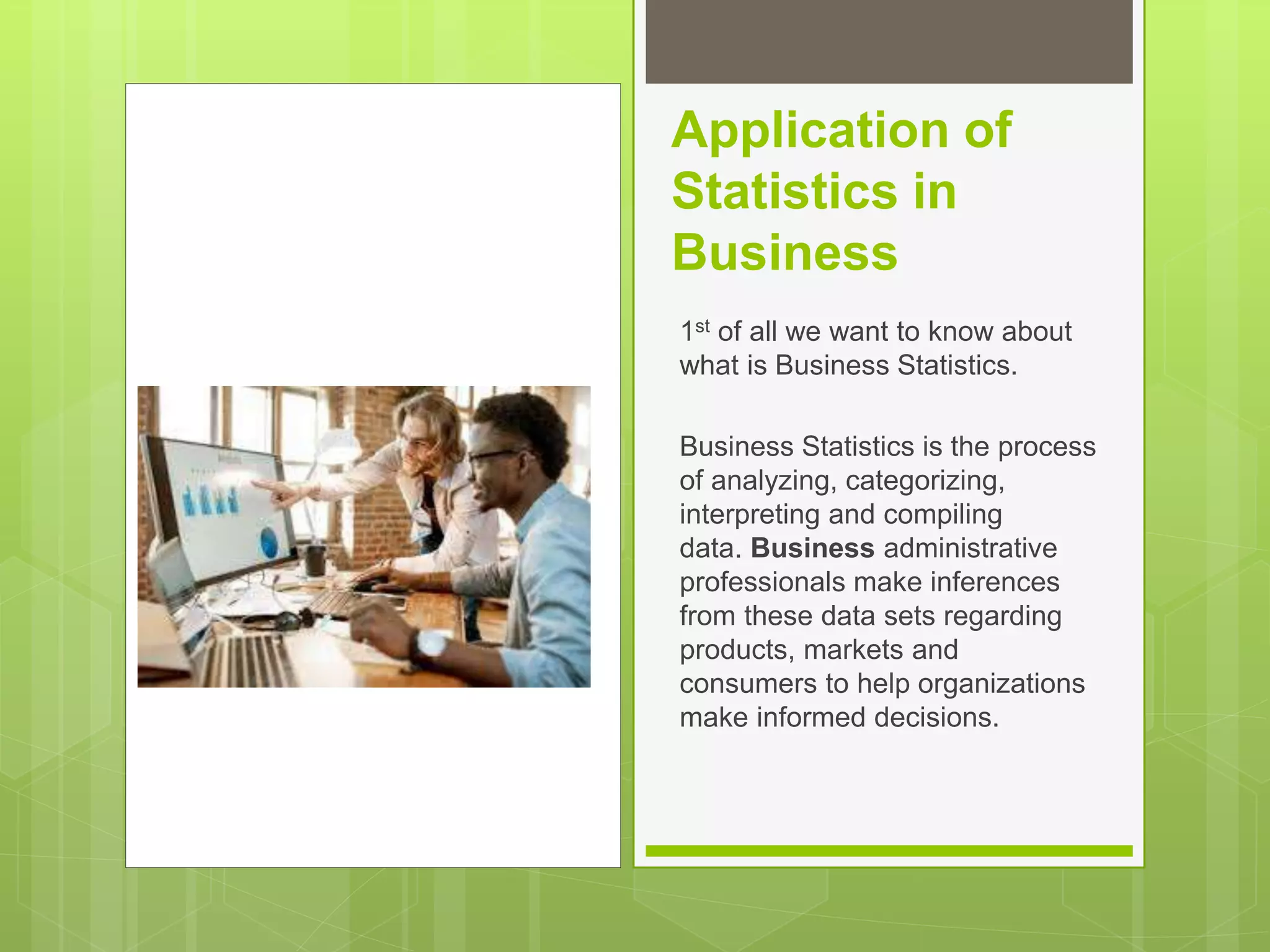 Application of
Statistics in
Business
1st of all we want to know about
what is Business Statistics.
Business Statistics is the process
of analyzing, categorizing,
interpreting and compiling
data. Business administrative
professionals make inferences
from these data sets regarding
products, markets and
consumers to help organizations
make informed decisions.
 