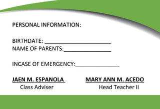 PERSONAL INFORMATION:
BIRTHDATE: _____________________
NAME OF PARENTS:_______________
INCASE OF EMERGENCY:______________
JAEN M. ESPANOLA MARY ANN M. ACEDO
Class Adviser Head Teacher II
 
