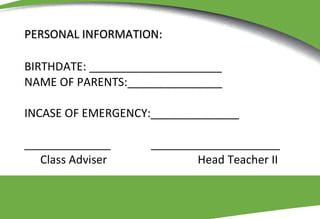 PERSONAL INFORMATION:
BIRTHDATE: _____________________
NAME OF PARENTS:_______________
INCASE OF EMERGENCY:______________
Class Adviser Head Teacher II
 