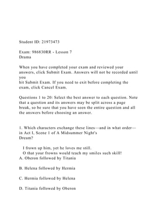 Student ID: 21973473
Exam: 986830RR - Lesson 7
Drama
When you have completed your exam and reviewed your
answers, click Submit Exam. Answers will not be recorded until
you
hit Submit Exam. If you need to exit before completing the
exam, click Cancel Exam.
Questions 1 to 20: Select the best answer to each question. Note
that a question and its answers may be split across a page
break, so be sure that you have seen the entire question and all
the answers before choosing an answer.
1. Which characters exchange these lines—and in what order—
in Act I, Scene 1 of A Midsummer Night's
Dream?
I frown up him, yet he loves me still.
O that your frowns would teach my smiles such skill!
A. Oberon followed by Titania
B. Helena followed by Hermia
C. Hermia followed by Helena
D. Titania followed by Oberon
 