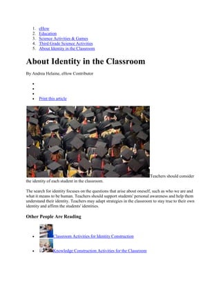 1.   eHow
   2.   Education
   3.   Science Activities & Games
   4.   Third Grade Science Activities
   5.   About Identity in the Classroom


About Identity in the Classroom
By Andrea Helaine, eHow Contributor




        Print this article




                                                                        Teachers should consider
the identity of each student in the classroom.

The search for identity focuses on the questions that arise about oneself, such as who we are and
what it means to be human. Teachers should support students' personal awareness and help them
understand their identity. Teachers may adapt strategies in the classroom to stay true to their own
identity and affirm the students' identities.

Other People Are Reading


                 Classroom Activities for Identity Construction


                 Knowledge Construction Activities for the Classroom
 