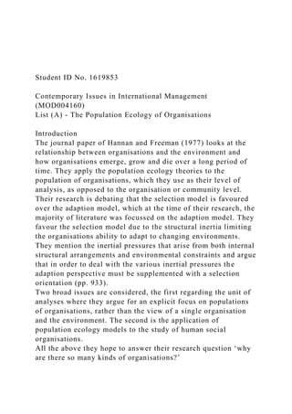 Student ID No. 1619853
Contemporary Issues in International Management
(MOD004160)
List (A) - The Population Ecology of Organisations
Introduction
The journal paper of Hannan and Freeman (1977) looks at the
relationship between organisations and the environment and
how organisations emerge, grow and die over a long period of
time. They apply the population ecology theories to the
population of organisations, which they use as their level of
analysis, as opposed to the organisation or community level.
Their research is debating that the selection model is favoured
over the adaption model, which at the time of their research, the
majority of literature was focussed on the adaption model. They
favour the selection model due to the structural inertia limiting
the organisations ability to adapt to changing environments.
They mention the inertial pressures that arise from both internal
structural arrangements and environmental constraints and argue
that in order to deal with the various inertial pressures the
adaption perspective must be supplemented with a selection
orientation (pp. 933).
Two broad issues are considered, the first regarding the unit of
analyses where they argue for an explicit focus on populations
of organisations, rather than the view of a single organisation
and the environment. The second is the application of
population ecology models to the study of human social
organisations.
All the above they hope to answer their research question ‘why
are there so many kinds of organisations?’
 