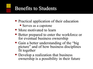 Benefits to Students

 Practical application of their education
    Serves as a capstone
 More motivated to learn
 Better prepared to enter the workforce or
  for eventual business ownership
 Gain a better understanding of the “big
  picture” and of how business disciplines
  fit together
 Develop a realization that business
  ownership is a possibility in their future
 