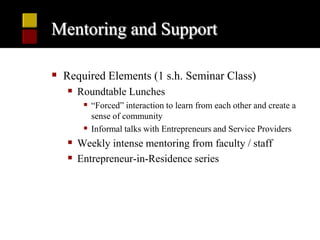 Mentoring and Support

 Required Elements (1 s.h. Seminar Class)
    Roundtable Lunches
       “Forced” interaction to learn from each other and create a
        sense of community
       Informal talks with Entrepreneurs and Service Providers
    Weekly intense mentoring from faculty / staff
    Entrepreneur-in-Residence series
 