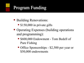 Program Funding

 Building Renovations:
   $150,000 in private gifts
 Operating Expenses (building operations
  and programming):
   $600,000 Endowment - Tom Bedell of
    Pure Fishing
   Office Sponsorships - $2,500 per year or
    $50,000 endowments
 