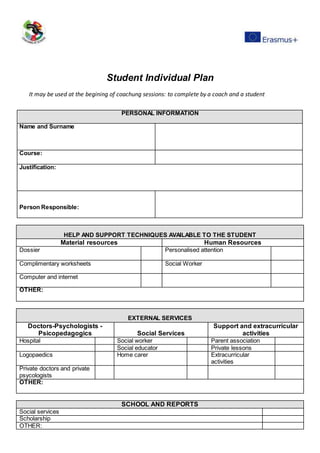 Student Individual Plan
It may be used at the begining of coachung sessions: to complete by a coach and a student
PERSONAL INFORMATION
Name and Surname
Course:
Justification:
Person Responsible:
HELP AND SUPPORT TECHNIQUES AVAILABLE TO THE STUDENT
Material resources Human Resources
Dossier Personalised attention
Complimentary worksheets Social Worker
Computer and internet
OTHER:
EXTERNAL SERVICES
Doctors-Psychologists -
Psicopedagogics Social Services
Support and extracurricular
activities
Hospital Social worker Parent association
Social educator Private lessons
Logopaedics Home carer Extracurricular
activities
Private doctors and private
psycologists
OTHER:
SCHOOL AND REPORTS
Social services
Scholarship
OTHER:
 