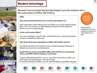 0
Microsoft have launched Student Advantage to provide students with a
free subscription of Office 365 ProPlus.
Student Advantage
FAQs
How many machines/devices can I run this subscription on?
Each subscription license allows you to run Office on up to five machines being
Mac or PC. You can also run Office Mobile for Android or Office Mobile for
iPhone on up to 5 mobile devices.
Is this a full version Office?
Yes, this is full Office on the PC, Mac, iPhone/iPod Touch, and Android platform
and all are available for offline use.
How long will the free subscription of Office 365 ProPlus last for?
You will be licensed for the duration of your course(s) because the license is
linked to your stu.chi.ac.uk email account.
Could there be issues using Office Office 2013 ProPlus on my personal
device, and Office 2010 at college or university?
To open a Microsoft Word 2013 .docx or .docm file in Word 2010 or 2007, you
don’t need to do anything extra. Just open the file.
For previous versions of Office, you can view Microsoft's compatibility webpage.
Click here
for more
details
There will be a
College link set up for
students to access this
at the beginning of
term
 