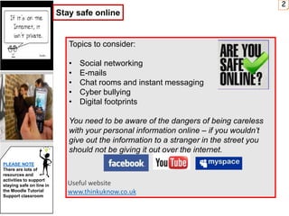 Topics to consider:
• Social networking
• E-mails
• Chat rooms and instant messaging
• Cyber bullying
• Digital footprints
You need to be aware of the dangers of being careless
with your personal information online – if you wouldn’t
give out the information to a stranger in the street you
should not be giving it out over the internet.
Useful website
www.thinkuknow.co.uk
2
PLEASE NOTE
There are lots of
resources and
activities to support
staying safe on line in
the Moodle Tutorial
Support classroom
Stay safe online
 