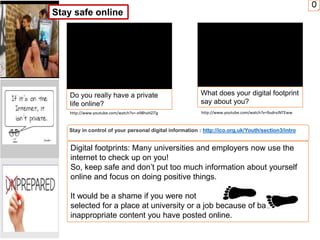 0
Do you really have a private
life online?
What does your digital footprint
say about you?
Stay in control of your personal digital information : http://ico.org.uk/Youth/section3/intro
Digital footprints: Many universities and employers now use the
internet to check up on you!
So, keep safe and don’t put too much information about yourself
online and focus on doing positive things.
It would be a shame if you were not
selected for a place at university or a job because of bad or
inappropriate content you have posted online.
Stay safe online
http://www.youtube.com/watch?v=-e98hxHZiTg http://www.youtube.com/watch?v=9udrvJNTEww
 