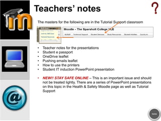 Teachers’ notes
The masters for the following are in the Tutorial Support classroom
• Teacher notes for the presentations
• Student e passport
• OneDrive leaflet
• Pushing emails leaflet
• How to use the printers
• Student IT induction PowerPoint presentation
• NEW!! STAY SAFE ONLINE – This is an important issue and should
not be treated lightly. There are a series of PowerPoint presentations
on this topic in the Health & Safety Moodle page as well as Tutorial
Support
home
 