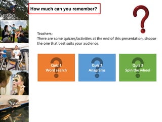 How much can you remember?
Teachers:
There are some quizzes/activities at the end of this presentation, choose
the one that best suits your audience.
Quiz 1
Word search
Quiz 2
Anagrams
Quiz 3
Spin the wheel
 