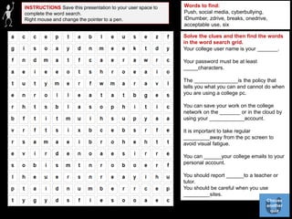 INSTRUCTIONS Save this presentation to your user space to
complete the word search.
Right mouse and change the pointer to a pen.
Words to find:
Push, social media, cyberbullying,
IDnumber, zdrive, breaks, onedrive,
acceptable use, six
Solve the clues and then find the words
in the word search grid.
Your college user name is your _______.
Your password must be at least
_____characters.
The _______________is the policy that
tells you what you can and cannot do when
you are using a college pc.
You can save your work on the college
network on the _______ or in the cloud by
using your ____________account.
It is important to take regular
_________away from the pc screen to
avoid visual fatigue.
You can ______your college emails to your
personal account.
You should report ______to a teacher or
tutor.
You should be careful when you use
_________sites.
Choose
another
quiz
 