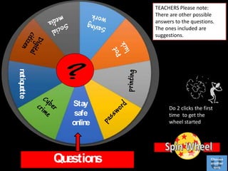 Questions
Do 2 clicks the first
time to get the
wheel started
TEACHERS Please note:
There are other possible
answers to the questions.
The ones included are
suggestions.
Stay
safe
online
netiquette
Choose
another
quiz
 