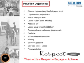  Discuss the Acceptable Use Policy and sign it
 Log onto the college network
 How to save your work
 Locate student portal (Moodle)
 Access e-ILP
 Locate group timetable (CELCAT)
 Access college e-mail account/push emails
 OneDrive
 Access Moodle Classrooms
 Printing
 Student E passport
 Stay safe online - videos
 Plenary Activities
Induction Objectives:
Tutor
notes
Them – Us – Respect – Engage – Achieve
 