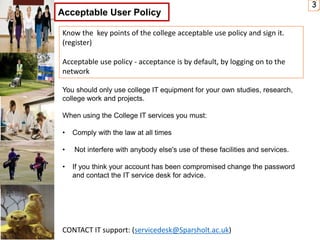 3
Acceptable User Policy
CONTACT IT support: (servicedesk@Sparsholt.ac.uk)
You should only use college IT equipment for your own studies, research,
college work and projects.
When using the College IT services you must:
• Comply with the law at all times
• Not interfere with anybody else's use of these facilities and services.
• If you think your account has been compromised change the password
and contact the IT service desk for advice.
Know the key points of the college acceptable use policy and sign it.
(register)
Acceptable use policy - acceptance is by default, by logging on to the
network
 