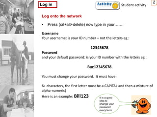 2
Log in
Log onto the network
• Press (crl+alt+delete) now type in your……
Username
Your username: is your ID number – not the letters eg :
12345678
Password
and your default password: is your ID number with the letters eg :
Bac12345678
You must change your password. It must have:
6+ characters, the first letter must be a CAPITAL and then a mixture of
alpha-numeric)
Here is an example: Bill123 It is a good
idea to
change your
password
every term
Student activity
 