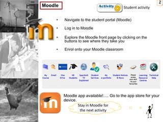 • Navigate to the student portal (Moodle)
• Log in to Moodle
• Explore the Moodle front page by clicking on the
buttons to see where they take you
• Enrol onto your Moodle classroom
2
Moodle
Moodle app available!…. Go to the app store for your
device.
Student activity
Stay in Moodle for
the next activity
 