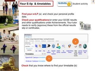 Find your e-ILP (a) and check your personal profile
data.
Check your qualifications/or enter your GCSE results
and other qualifications under Achievements. Your tutor
needs to verify (approve) these from the official results
slip or certificates.
2
Your E-ilp & timetables
Check that you know where to find your timetable (b)
a
b
Student activity
 