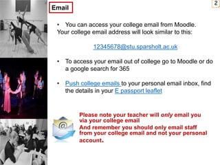 Please note your teacher will only email you
via your college email
And remember you should only email staff
from your college email and not your personal
account.
2
Email
• You can access your college email from Moodle.
Your college email address will look similar to this:
12345678@stu.sparsholt.ac.uk
• To access your email out of college go to Moodle or do
a google search for 365
• Push college emails to your personal email inbox, find
the details in your E passport leaflet
 