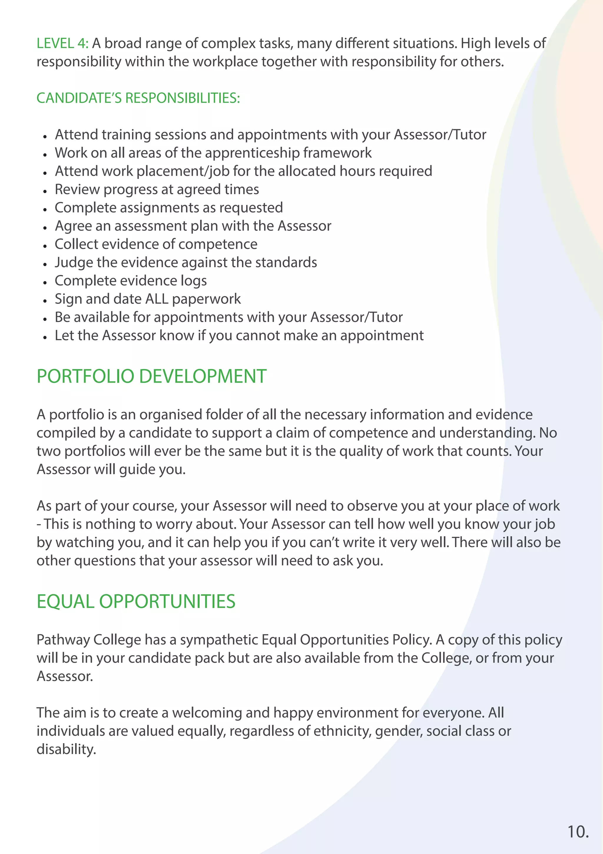 10. 
LEVEL 4: A broad range of complex tasks, many diff erent situations. High levels of 
responsibility within the workplace together with responsibility for others. 
CANDIDATE’S RESPONSIBILITIES: 
• Attend training sessions and appointments with your Assessor/Tutor 
• Work on all areas of the apprenticeship framework 
• Attend work placement/job for the allocated hours required 
• Review progress at agreed times 
• Complete assignments as requested 
• Agree an assessment plan with the Assessor 
• Collect evidence of competence 
• Judge the evidence against the standards 
• Complete evidence logs 
• Sign and date ALL paperwork 
• Be available for appointments with your Assessor/Tutor 
• Let the Assessor know if you cannot make an appointment 
PORTFOLIO DEVELOPMENT 
A portfolio is an organised folder of all the necessary information and evidence 
compiled by a candidate to support a claim of competence and understanding. No 
two portfolios will ever be the same but it is the quality of work that counts. Your 
Assessor will guide you. 
As part of your course, your Assessor will need to observe you at your place of work 
- This is nothing to worry about. Your Assessor can tell how well you know your job 
by watching you, and it can help you if you can’t write it very well. There will also be 
other questions that your assessor will need to ask you. 
EQUAL OPPORTUNITIES 
Pathway College has a sympathetic Equal Opportunities Policy. A copy of this policy 
will be in your candidate pack but are also available from the College, or from your 
Assessor. 
The aim is to create a welcoming and happy environment for everyone. All 
individuals are valued equally, regardless of ethnicity, gender, social class or 
disability. 
 