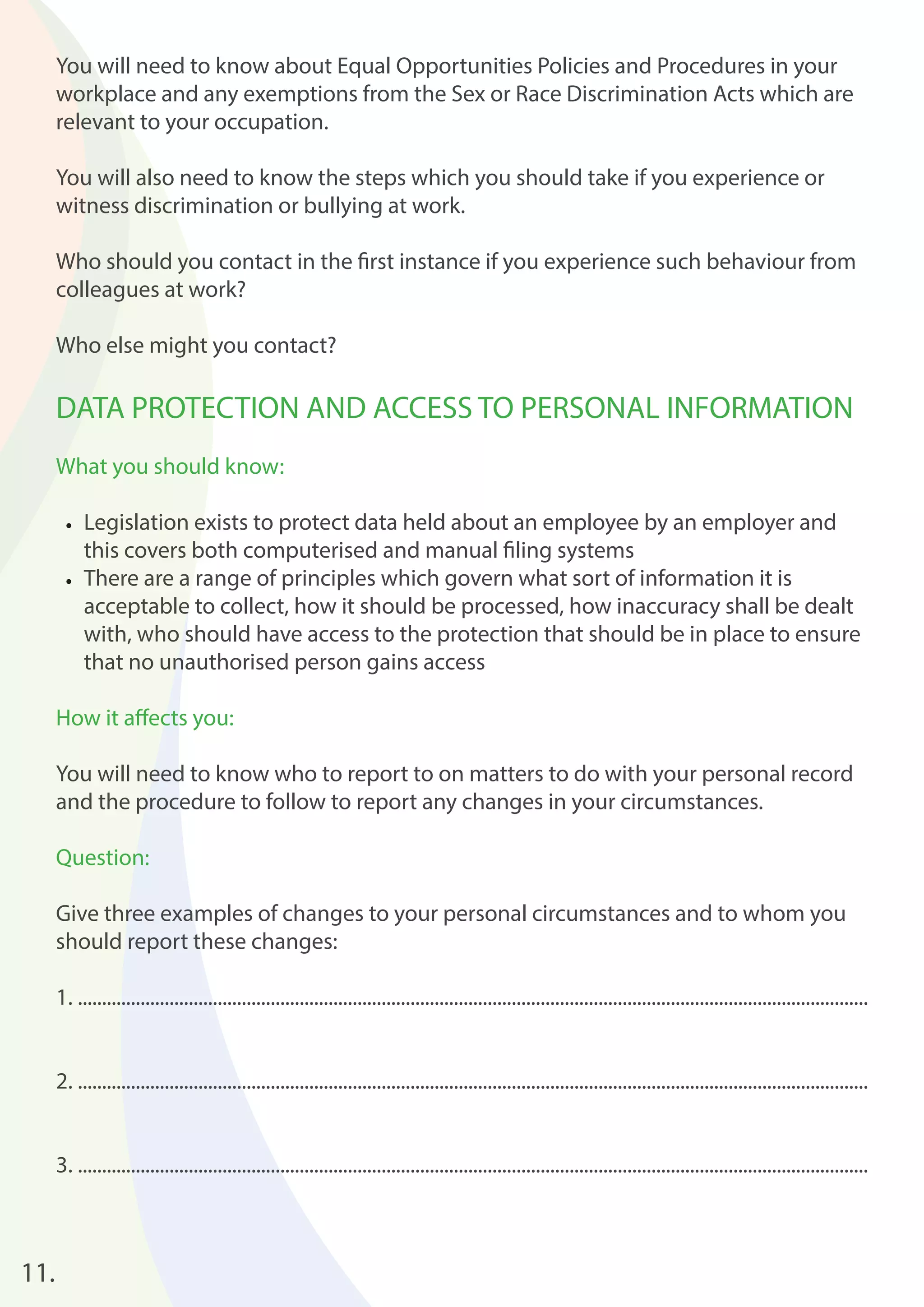 11. 
You will need to know about Equal Opportunities Policies and Procedures in your 
workplace and any exemptions from the Sex or Race Discrimination Acts which are 
relevant to your occupation. 
You will also need to know the steps which you should take if you experience or 
witness discrimination or bullying at work. 
Who should you contact in the fi rst instance if you experience such behaviour from 
colleagues at work? 
Who else might you contact? 
DATA PROTECTION AND ACCESS TO PERSONAL INFORMATION 
What you should know: 
• Legislation exists to protect data held about an employee by an employer and 
this covers both computerised and manual fi ling systems 
• There are a range of principles which govern what sort of information it is 
acceptable to collect, how it should be processed, how inaccuracy shall be dealt 
with, who should have access to the protection that should be in place to ensure 
that no unauthorised person gains access 
How it aff ects you: 
You will need to know who to report to on matters to do with your personal record 
and the procedure to follow to report any changes in your circumstances. 
Question: 
Give three examples of changes to your personal circumstances and to whom you 
should report these changes: 
1. .................................................................................................................................................................... 
2. .................................................................................................................................................................... 
3. .................................................................................................................................................................... 
 