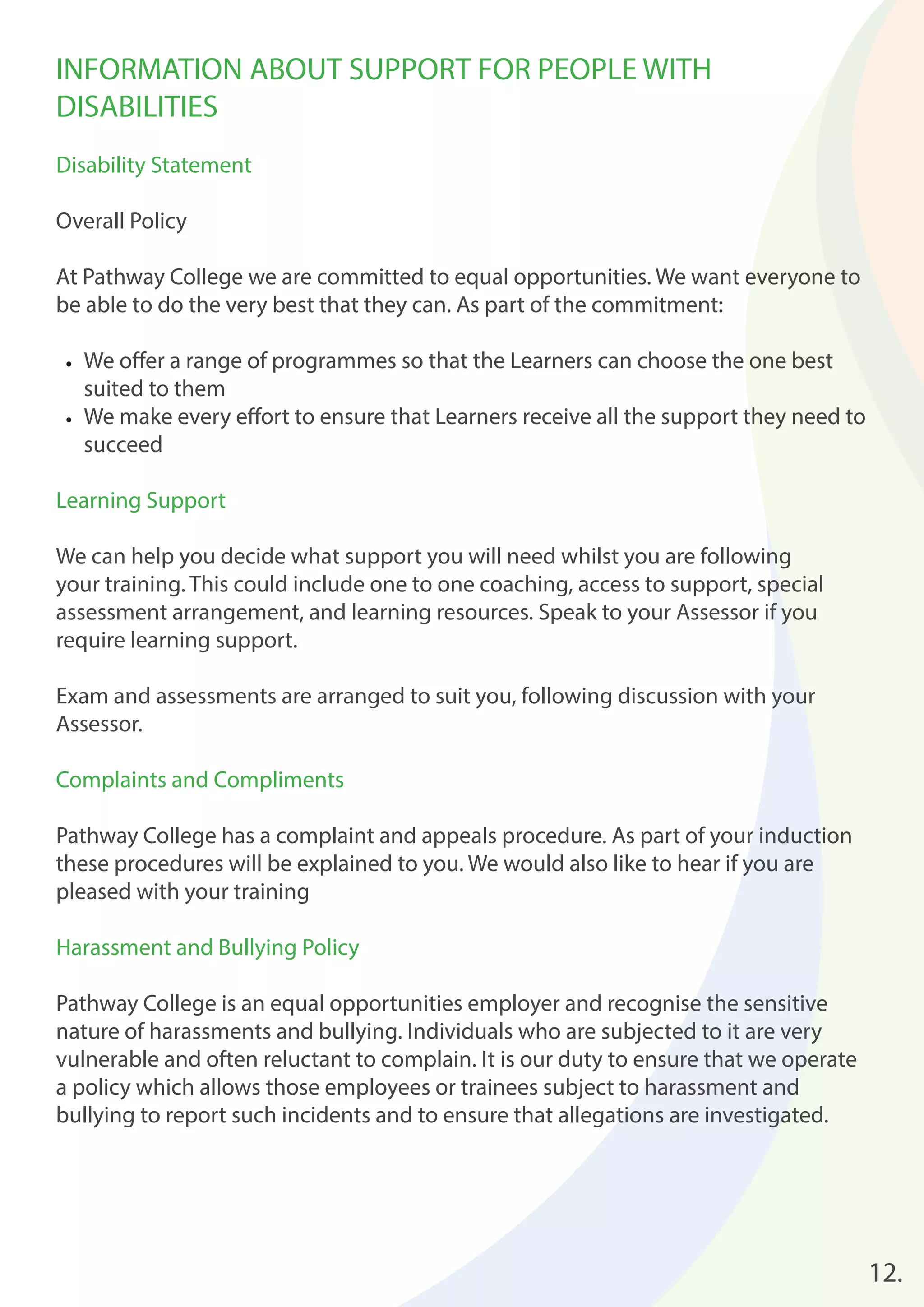 12. 
INFORMATION ABOUT SUPPORT FOR PEOPLE WITH 
DISABILITIES 
Disability Statement 
Overall Policy 
At Pathway College we are committed to equal opportunities. We want everyone to 
be able to do the very best that they can. As part of the commitment: 
• We off er a range of programmes so that the Learners can choose the one best 
suited to them 
• We make every eff ort to ensure that Learners receive all the support they need to 
succeed 
Learning Support 
We can help you decide what support you will need whilst you are following 
your training. This could include one to one coaching, access to support, special 
assessment arrangement, and learning resources. Speak to your Assessor if you 
require learning support. 
Exam and assessments are arranged to suit you, following discussion with your 
Assessor. 
Complaints and Compliments 
Pathway College has a complaint and appeals procedure. As part of your induction 
these procedures will be explained to you. We would also like to hear if you are 
pleased with your training 
Harassment and Bullying Policy 
Pathway College is an equal opportunities employer and recognise the sensitive 
nature of harassments and bullying. Individuals who are subjected to it are very 
vulnerable and often reluctant to complain. It is our duty to ensure that we operate 
a policy which allows those employees or trainees subject to harassment and 
bullying to report such incidents and to ensure that allegations are investigated. 
 