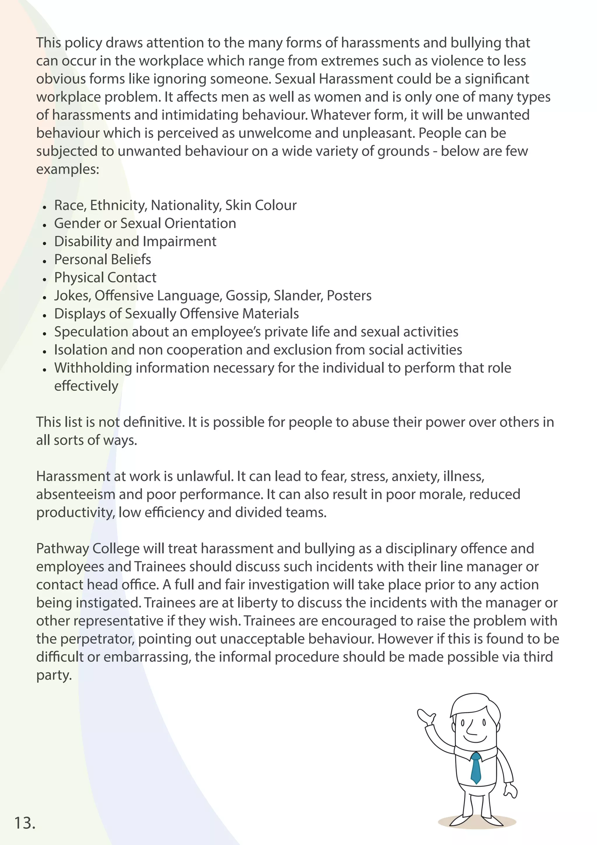 13. 
This policy draws attention to the many forms of harassments and bullying that 
can occur in the workplace which range from extremes such as violence to less 
obvious forms like ignoring someone. Sexual Harassment could be a signifi cant 
workplace problem. It aff ects men as well as women and is only one of many types 
of harassments and intimidating behaviour. Whatever form, it will be unwanted 
behaviour which is perceived as unwelcome and unpleasant. People can be 
subjected to unwanted behaviour on a wide variety of grounds - below are few 
examples: 
• Race, Ethnicity, Nationality, Skin Colour 
• Gender or Sexual Orientation 
• Disability and Impairment 
• Personal Beliefs 
• Physical Contact 
• Jokes, Off ensive Language, Gossip, Slander, Posters 
• Displays of Sexually Off ensive Materials 
• Speculation about an employee’s private life and sexual activities 
• Isolation and non cooperation and exclusion from social activities 
• Withholding information necessary for the individual to perform that role 
eff ectively 
This list is not defi nitive. It is possible for people to abuse their power over others in 
all sorts of ways. 
Harassment at work is unlawful. It can lead to fear, stress, anxiety, illness, 
absenteeism and poor performance. It can also result in poor morale, reduced 
productivity, low effi ciency and divided teams. 
Pathway College will treat harassment and bullying as a disciplinary off ence and 
employees and Trainees should discuss such incidents with their line manager or 
contact head offi ce. A full and fair investigation will take place prior to any action 
being instigated. Trainees are at liberty to discuss the incidents with the manager or 
other representative if they wish. Trainees are encouraged to raise the problem with 
the perpetrator, pointing out unacceptable behaviour. However if this is found to be 
diffi cult or embarrassing, the informal procedure should be made possible via third 
party. 
 