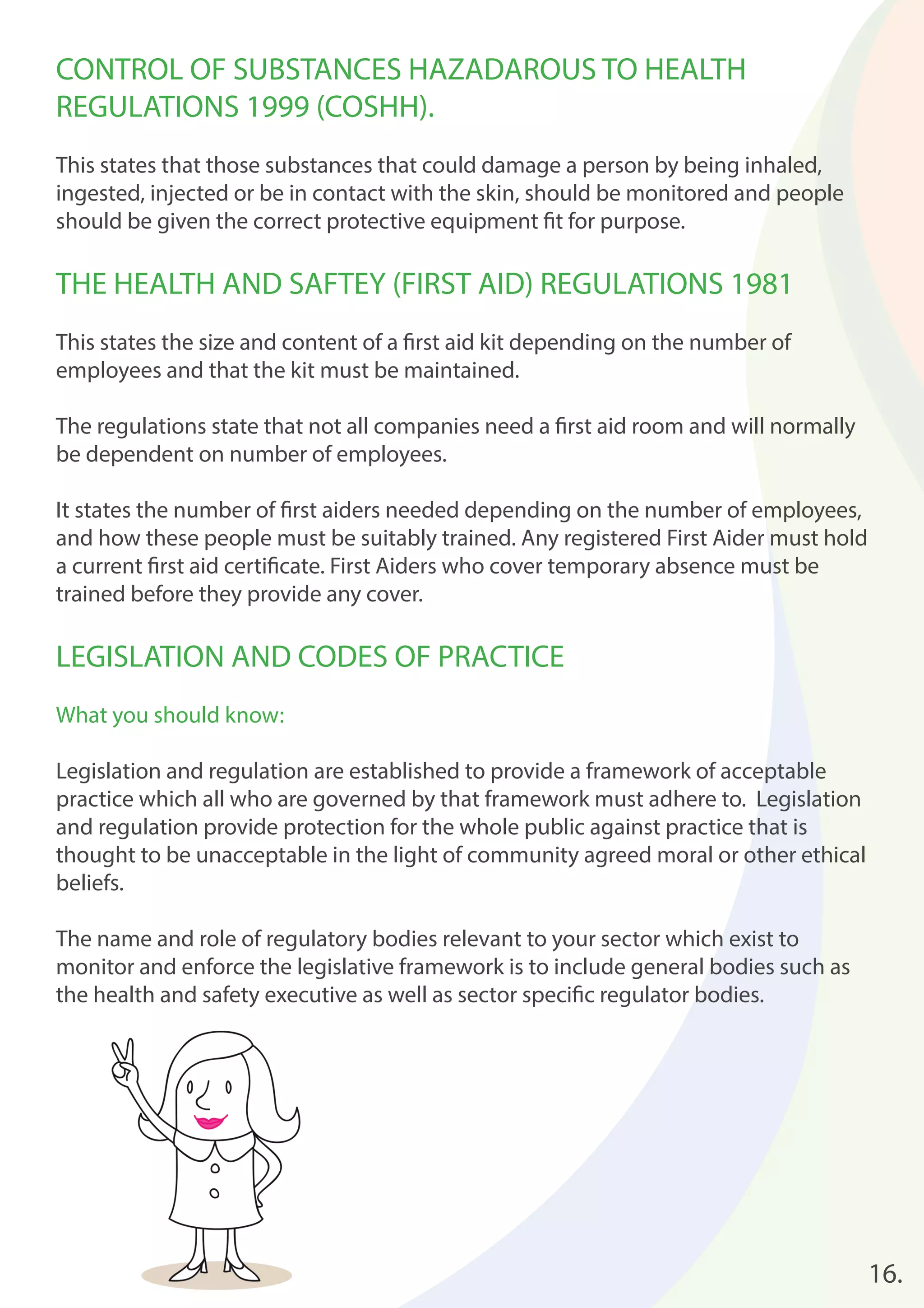 16. 
CONTROL OF SUBSTANCES HAZADAROUS TO HEALTH 
REGULATIONS 1999 (COSHH). 
This states that those substances that could damage a person by being inhaled, 
ingested, injected or be in contact with the skin, should be monitored and people 
should be given the correct protective equipment fi t for purpose. 
THE HEALTH AND SAFTEY (FIRST AID) REGULATIONS 1981 
This states the size and content of a fi rst aid kit depending on the number of 
employees and that the kit must be maintained. 
The regulations state that not all companies need a fi rst aid room and will normally 
be dependent on number of employees. 
It states the number of fi rst aiders needed depending on the number of employees, 
and how these people must be suitably trained. Any registered First Aider must hold 
a current fi rst aid certifi cate. First Aiders who cover temporary absence must be 
trained before they provide any cover. 
LEGISLATION AND CODES OF PRACTICE 
What you should know: 
Legislation and regulation are established to provide a framework of acceptable 
practice which all who are governed by that framework must adhere to. Legislation 
and regulation provide protection for the whole public against practice that is 
thought to be unacceptable in the light of community agreed moral or other ethical 
beliefs. 
The name and role of regulatory bodies relevant to your sector which exist to 
monitor and enforce the legislative framework is to include general bodies such as 
the health and safety executive as well as sector specifi c regulator bodies. 
 