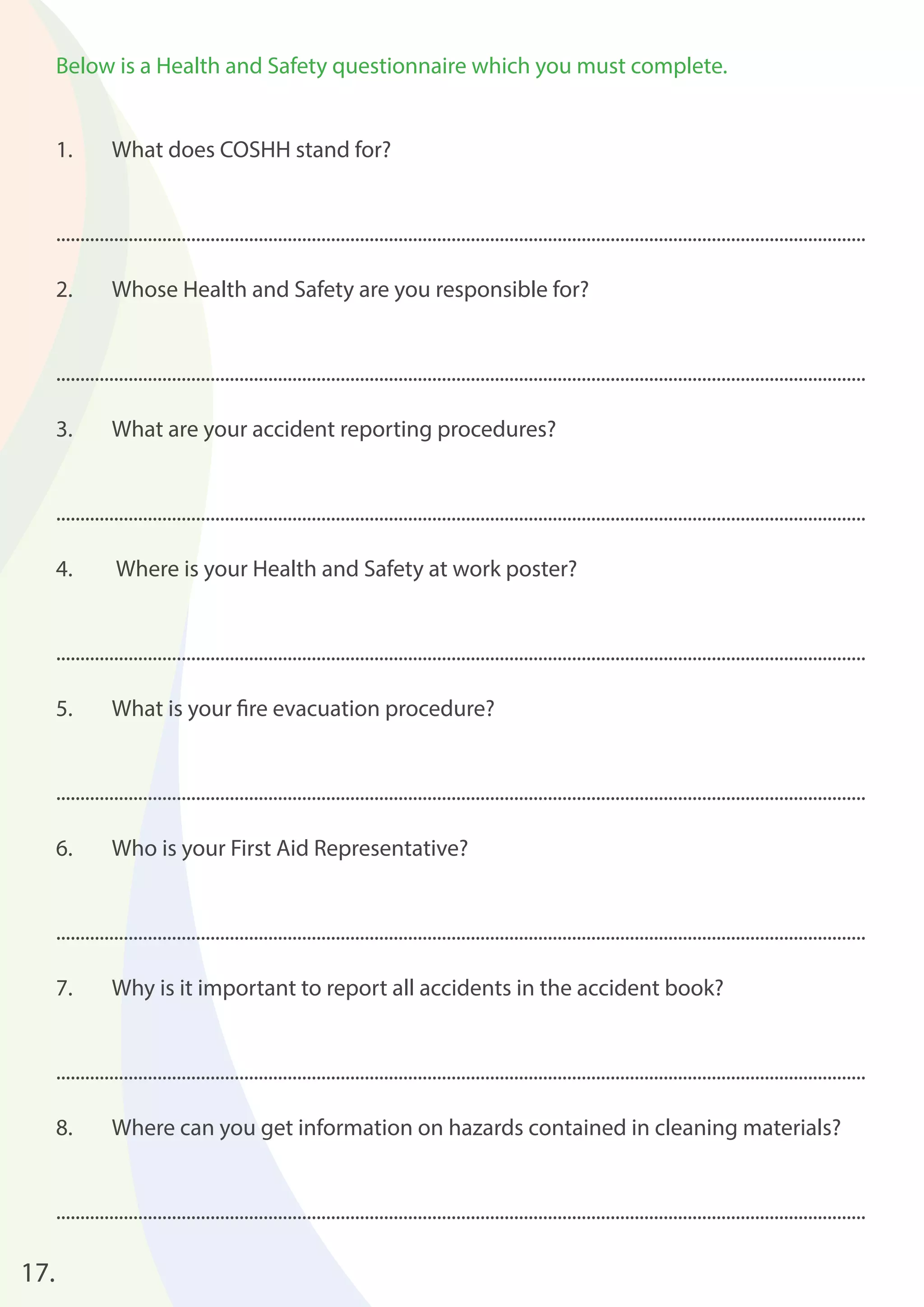 17. 
Below is a Health and Safety questionnaire which you must complete. 
1. What does COSHH stand for? 
........................................................................................................................................................................ 
2. Whose Health and Safety are you responsible for? 
........................................................................................................................................................................ 
3. What are your accident reporting procedures? 
........................................................................................................................................................................ 
4. Where is your Health and Safety at work poster? 
........................................................................................................................................................................ 
5. What is your fi re evacuation procedure? 
........................................................................................................................................................................ 
6. Who is your First Aid Representative? 
........................................................................................................................................................................ 
7. Why is it important to report all accidents in the accident book? 
........................................................................................................................................................................ 
8. Where can you get information on hazards contained in cleaning materials? 
........................................................................................................................................................................ 
 