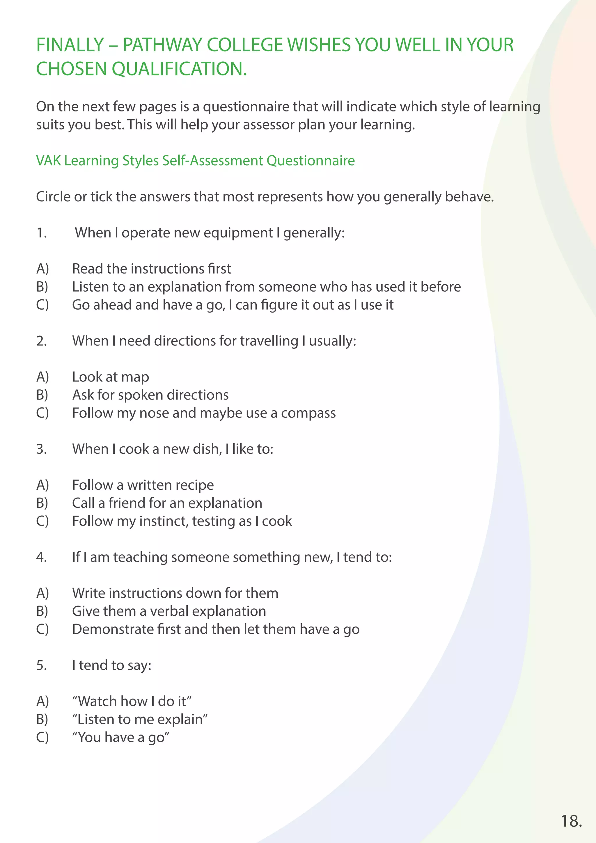18. 
FINALLY – PATHWAY COLLEGE WISHES YOU WELL IN YOUR 
CHOSEN QUALIFICATION. 
On the next few pages is a questionnaire that will indicate which style of learning 
suits you best. This will help your assessor plan your learning. 
VAK Learning Styles Self-Assessment Questionnaire 
Circle or tick the answers that most represents how you generally behave. 
1. When I operate new equipment I generally: 
A) Read the instructions fi rst 
B) Listen to an explanation from someone who has used it before 
C) Go ahead and have a go, I can fi gure it out as I use it 
2. When I need directions for travelling I usually: 
A) Look at map 
B) Ask for spoken directions 
C) Follow my nose and maybe use a compass 
3. When I cook a new dish, I like to: 
A) Follow a written recipe 
B) Call a friend for an explanation 
C) Follow my instinct, testing as I cook 
4. If I am teaching someone something new, I tend to: 
A) Write instructions down for them 
B) Give them a verbal explanation 
C) Demonstrate fi rst and then let them have a go 
5. I tend to say: 
A) “Watch how I do it” 
B) “Listen to me explain” 
C) “You have a go” 
 