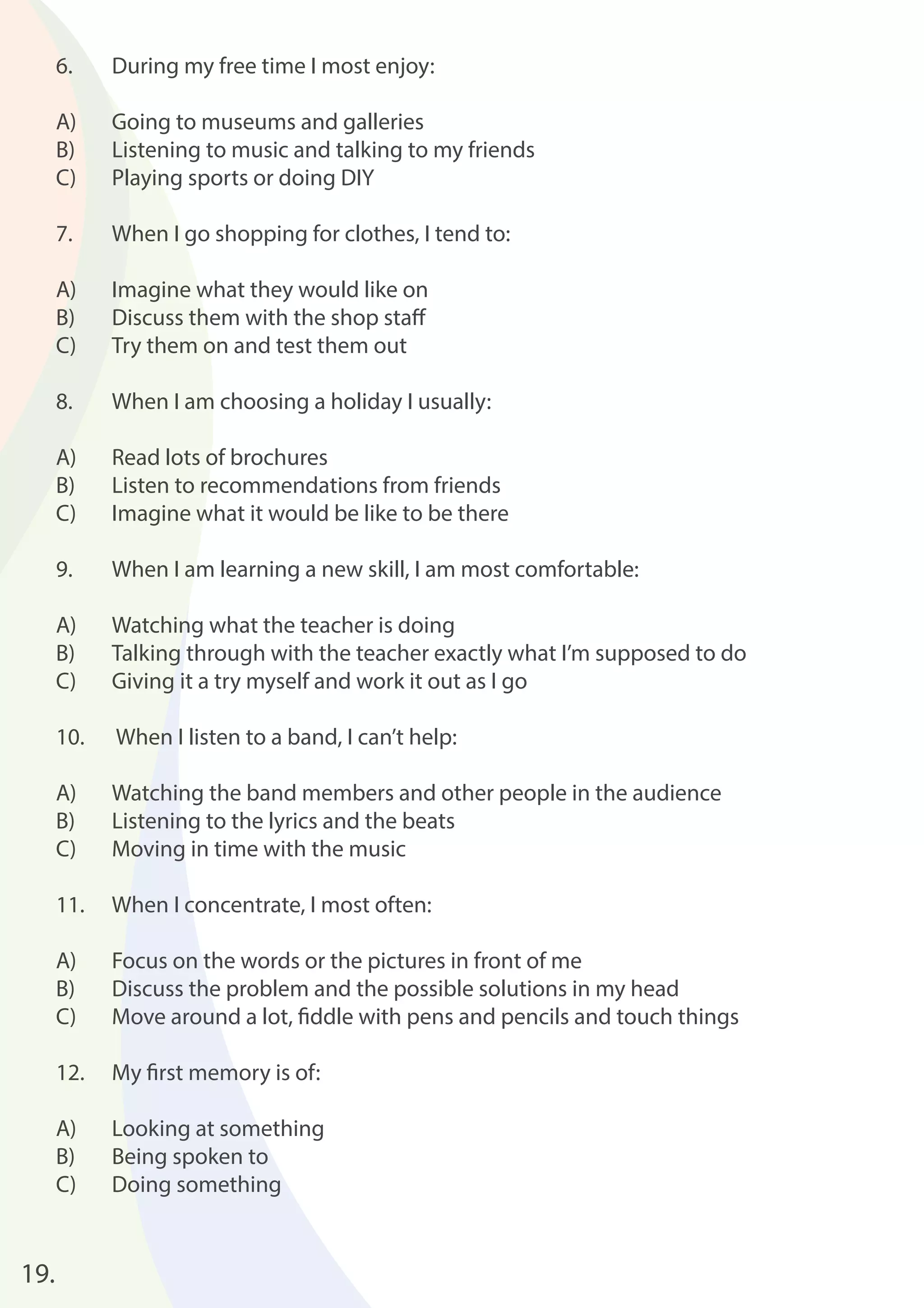 19. 
6. During my free time I most enjoy: 
A) Going to museums and galleries 
B) Listening to music and talking to my friends 
C) Playing sports or doing DIY 
7. When I go shopping for clothes, I tend to: 
A) Imagine what they would like on 
B) Discuss them with the shop staff 
C) Try them on and test them out 
8. When I am choosing a holiday I usually: 
A) Read lots of brochures 
B) Listen to recommendations from friends 
C) Imagine what it would be like to be there 
9. When I am learning a new skill, I am most comfortable: 
A) Watching what the teacher is doing 
B) Talking through with the teacher exactly what I’m supposed to do 
C) Giving it a try myself and work it out as I go 
10. When I listen to a band, I can’t help: 
A) Watching the band members and other people in the audience 
B) Listening to the lyrics and the beats 
C) Moving in time with the music 
11. When I concentrate, I most often: 
A) Focus on the words or the pictures in front of me 
B) Discuss the problem and the possible solutions in my head 
C) Move around a lot, fi ddle with pens and pencils and touch things 
12. My fi rst memory is of: 
A) Looking at something 
B) Being spoken to 
C) Doing something 
 