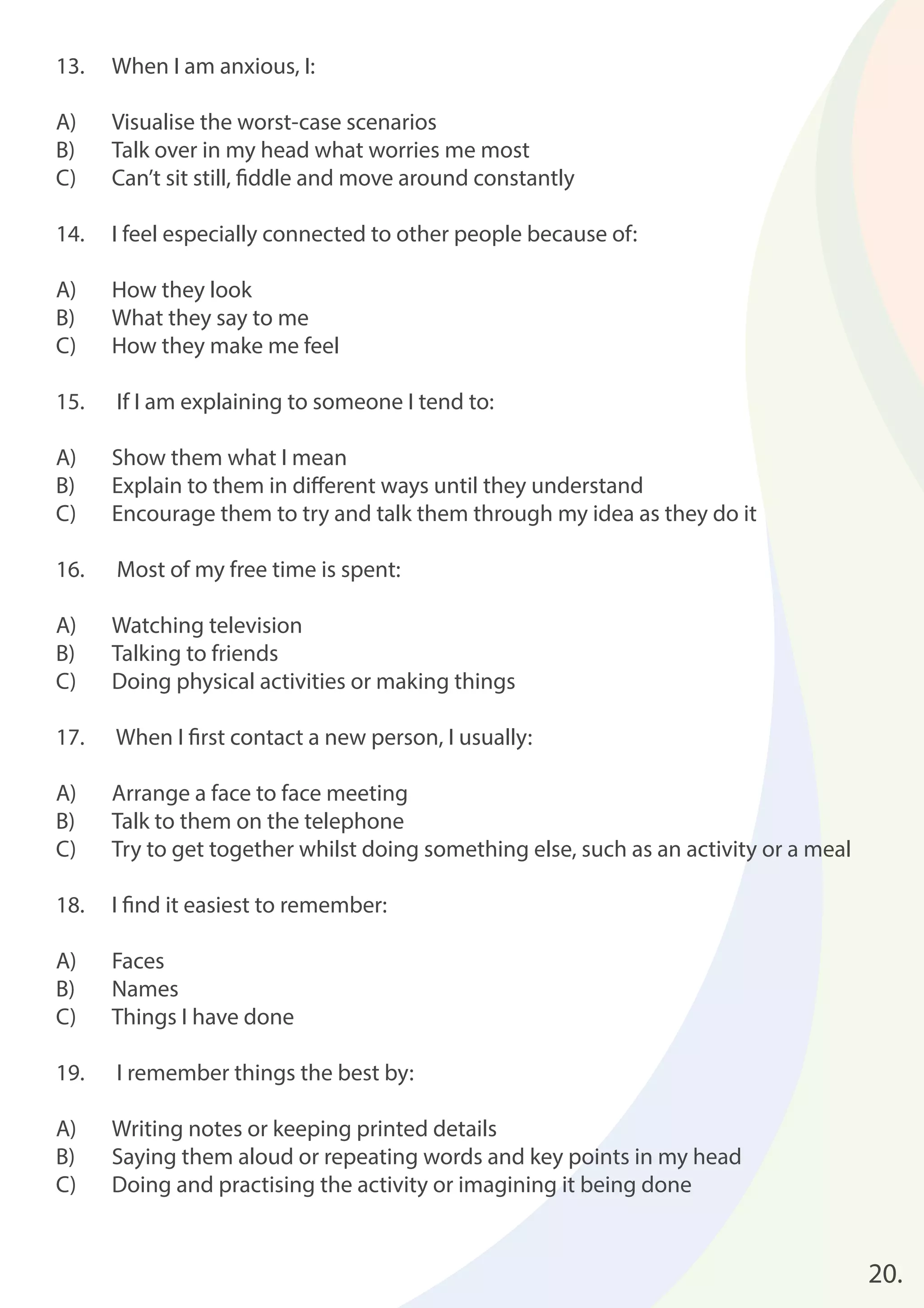 20. 
13. When I am anxious, I: 
A) Visualise the worst-case scenarios 
B) Talk over in my head what worries me most 
C) Can’t sit still, fi ddle and move around constantly 
14. I feel especially connected to other people because of: 
A) How they look 
B) What they say to me 
C) How they make me feel 
15. If I am explaining to someone I tend to: 
A) Show them what I mean 
B) Explain to them in diff erent ways until they understand 
C) Encourage them to try and talk them through my idea as they do it 
16. Most of my free time is spent: 
A) Watching television 
B) Talking to friends 
C) Doing physical activities or making things 
17. When I fi rst contact a new person, I usually: 
A) Arrange a face to face meeting 
B) Talk to them on the telephone 
C) Try to get together whilst doing something else, such as an activity or a meal 
18. I fi nd it easiest to remember: 
A) Faces 
B) Names 
C) Things I have done 
19. I remember things the best by: 
A) Writing notes or keeping printed details 
B) Saying them aloud or repeating words and key points in my head 
C) Doing and practising the activity or imagining it being done 
 
