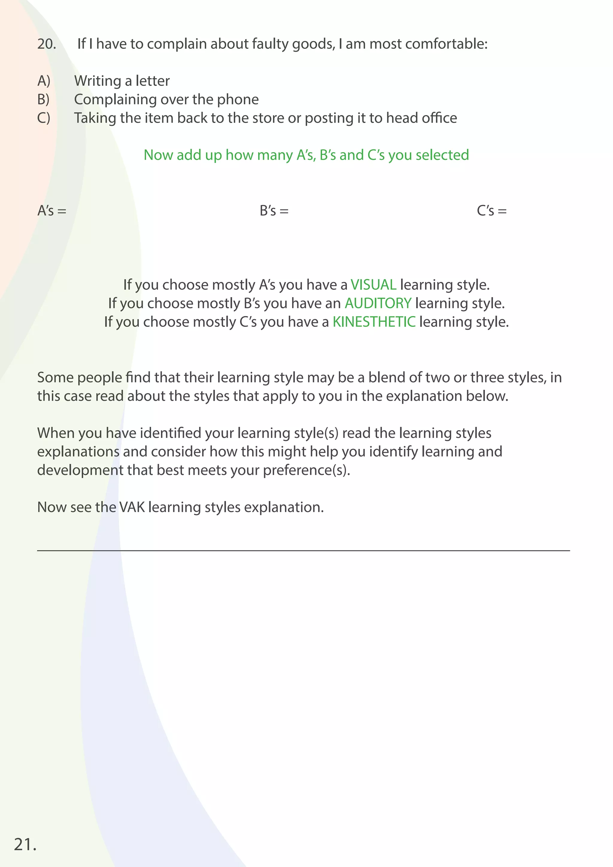 21. 
20. If I have to complain about faulty goods, I am most comfortable: 
A) Writing a letter 
B) Complaining over the phone 
C) Taking the item back to the store or posting it to head offi ce 
Now add up how many A’s, B’s and C’s you selected 
A’s = B’s = C’s = 
If you choose mostly A’s you have a VISUAL learning style. 
If you choose mostly B’s you have an AUDITORY learning style. 
If you choose mostly C’s you have a KINESTHETIC learning style. 
Some people fi nd that their learning style may be a blend of two or three styles, in 
this case read about the styles that apply to you in the explanation below. 
When you have identifi ed your learning style(s) read the learning styles 
explanations and consider how this might help you identify learning and 
development that best meets your preference(s). 
Now see the VAK learning styles explanation. 
_____________________________________________________________________ 
 