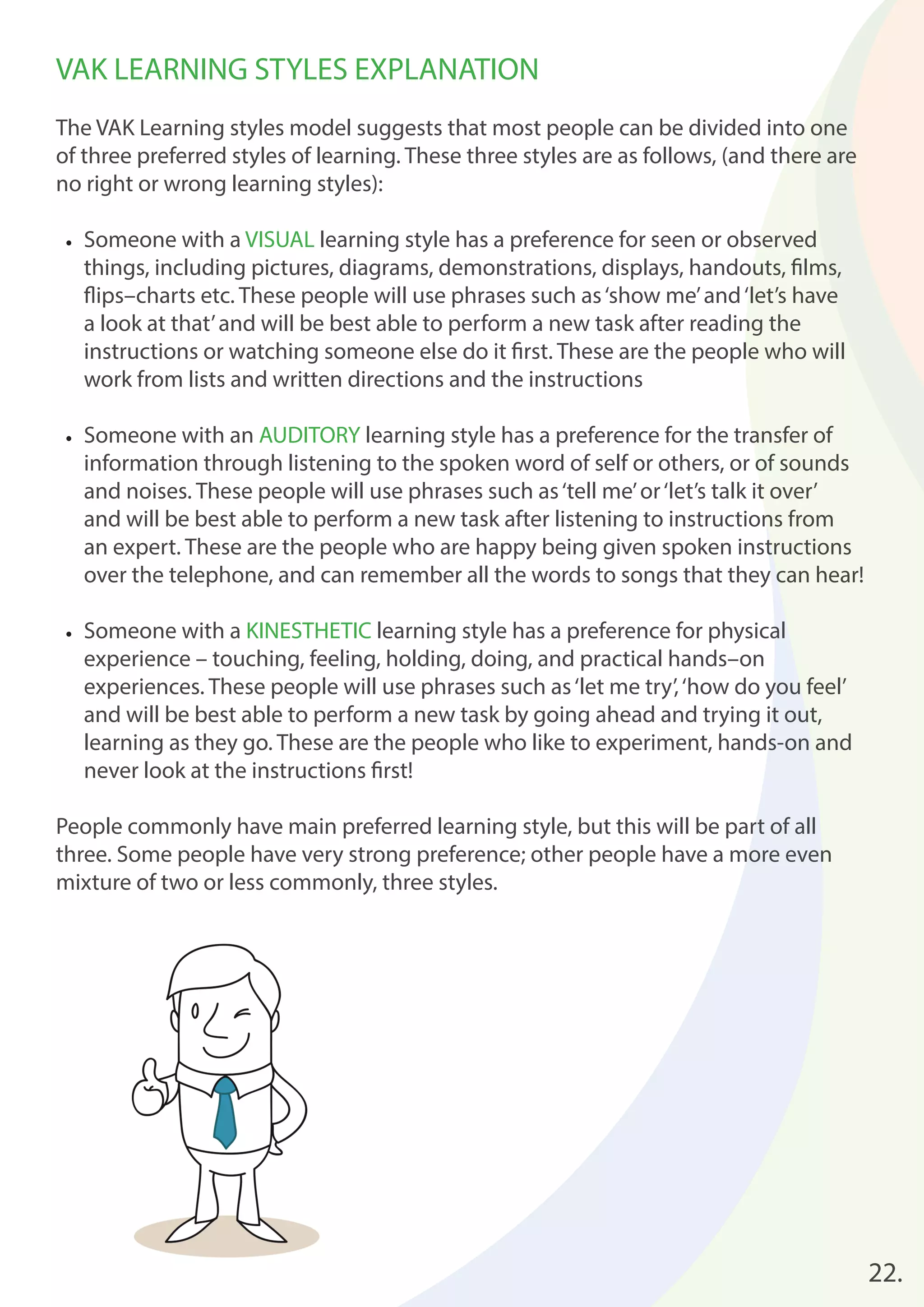 22. 
VAK LEARNING STYLES EXPLANATION 
The VAK Learning styles model suggests that most people can be divided into one 
of three preferred styles of learning. These three styles are as follows, (and there are 
no right or wrong learning styles): 
• Someone with a VISUAL learning style has a preference for seen or observed 
things, including pictures, diagrams, demonstrations, displays, handouts, fi lms, 
fl ips–charts etc. These people will use phrases such as ‘show me’ and ‘let’s have 
a look at that’ and will be best able to perform a new task after reading the 
instructions or watching someone else do it fi rst. These are the people who will 
work from lists and written directions and the instructions 
• Someone with an AUDITORY learning style has a preference for the transfer of 
information through listening to the spoken word of self or others, or of sounds 
and noises. These people will use phrases such as ‘tell me’ or ‘let’s talk it over’ 
and will be best able to perform a new task after listening to instructions from 
an expert. These are the people who are happy being given spoken instructions 
over the telephone, and can remember all the words to songs that they can hear! 
• Someone with a KINESTHETIC learning style has a preference for physical 
experience – touching, feeling, holding, doing, and practical hands–on 
experiences. These people will use phrases such as ‘let me try’, ‘how do you feel’ 
and will be best able to perform a new task by going ahead and trying it out, 
learning as they go. These are the people who like to experiment, hands-on and 
never look at the instructions fi rst! 
People commonly have main preferred learning style, but this will be part of all 
three. Some people have very strong preference; other people have a more even 
mixture of two or less commonly, three styles. 
 