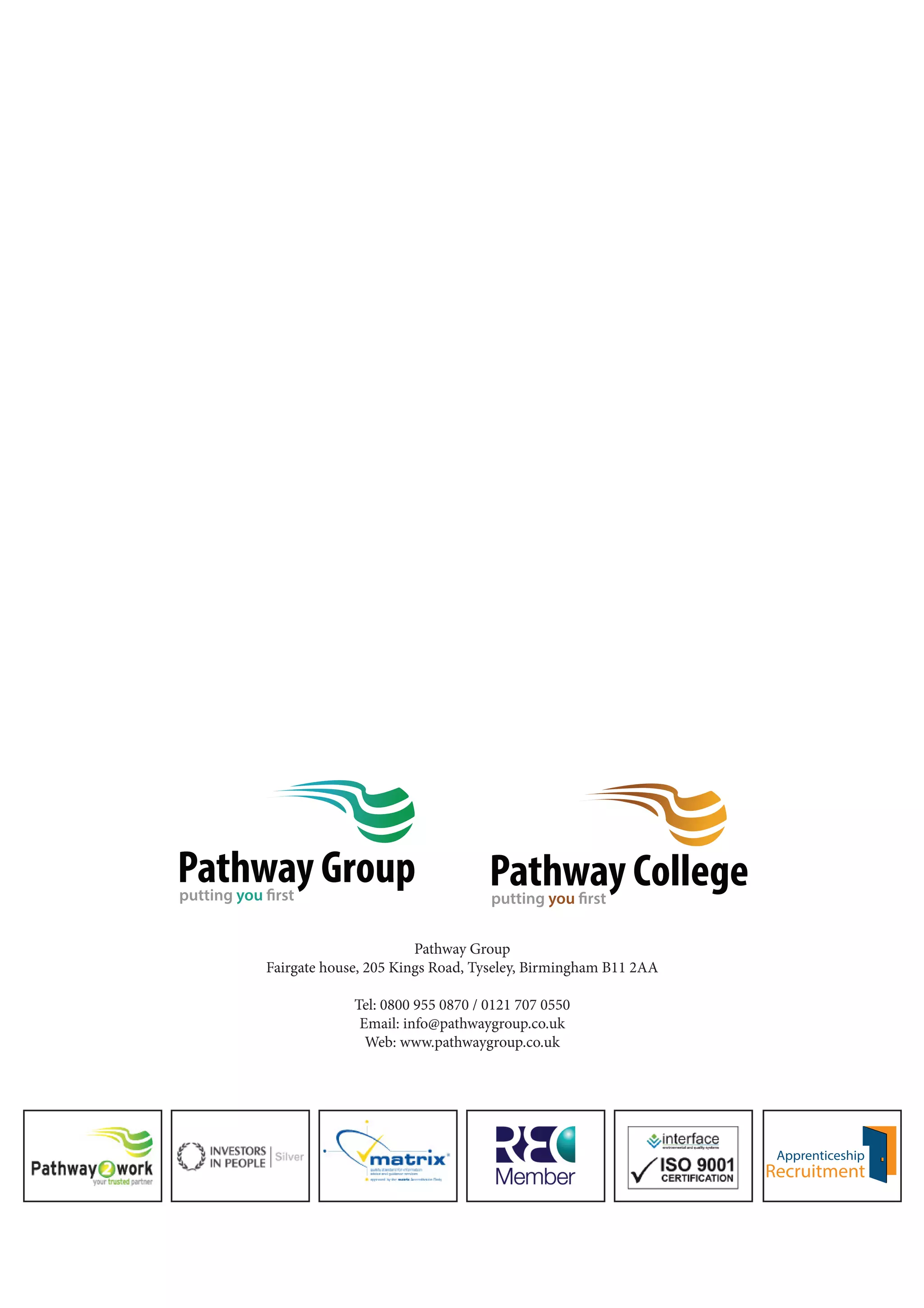 Pathway College 
putting you first 
Pathway Group 
putting you first 
Pathway Group 
Fairgate house, 205 Kings Road, Tyseley, Birmingham B11 2AA 
Tel: 0800 955 0870 / 0121 707 0550 
Email: info@pathwaygroup.co.uk 
Web: www.pathwaygroup.co.uk 
