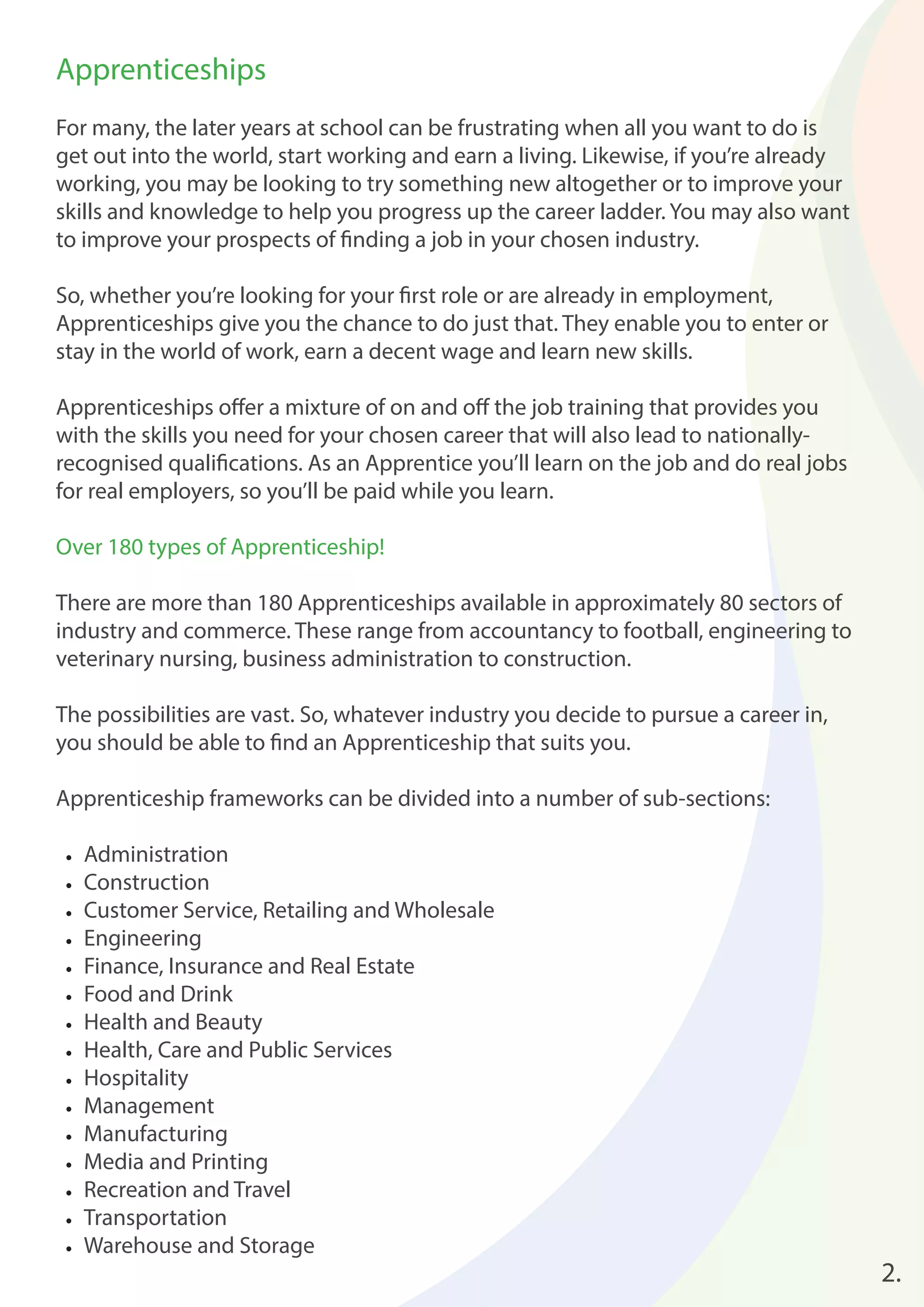 2. 
Apprenticeships 
For many, the later years at school can be frustrating when all you want to do is 
get out into the world, start working and earn a living. Likewise, if you’re already 
working, you may be looking to try something new altogether or to improve your 
skills and knowledge to help you progress up the career ladder. You may also want 
to improve your prospects of fi nding a job in your chosen industry. 
So, whether you’re looking for your fi rst role or are already in employment, 
Apprenticeships give you the chance to do just that. They enable you to enter or 
stay in the world of work, earn a decent wage and learn new skills. 
Apprenticeships off er a mixture of on and off the job training that provides you 
with the skills you need for your chosen career that will also lead to nationally-recognised 
qualifi cations. As an Apprentice you’ll learn on the job and do real jobs 
for real employers, so you’ll be paid while you learn. 
Over 180 types of Apprenticeship! 
There are more than 180 Apprenticeships available in approximately 80 sectors of 
industry and commerce. These range from accountancy to football, engineering to 
veterinary nursing, business administration to construction. 
The possibilities are vast. So, whatever industry you decide to pursue a career in, 
you should be able to fi nd an Apprenticeship that suits you. 
Apprenticeship frameworks can be divided into a number of sub-sections: 
• Administration 
• Construction 
• Customer Service, Retailing and Wholesale 
• Engineering 
• Finance, Insurance and Real Estate 
• Food and Drink 
• Health and Beauty 
• Health, Care and Public Services 
• Hospitality 
• Management 
• Manufacturing 
• Media and Printing 
• Recreation and Travel 
• Transportation 
• Warehouse and Storage 
 