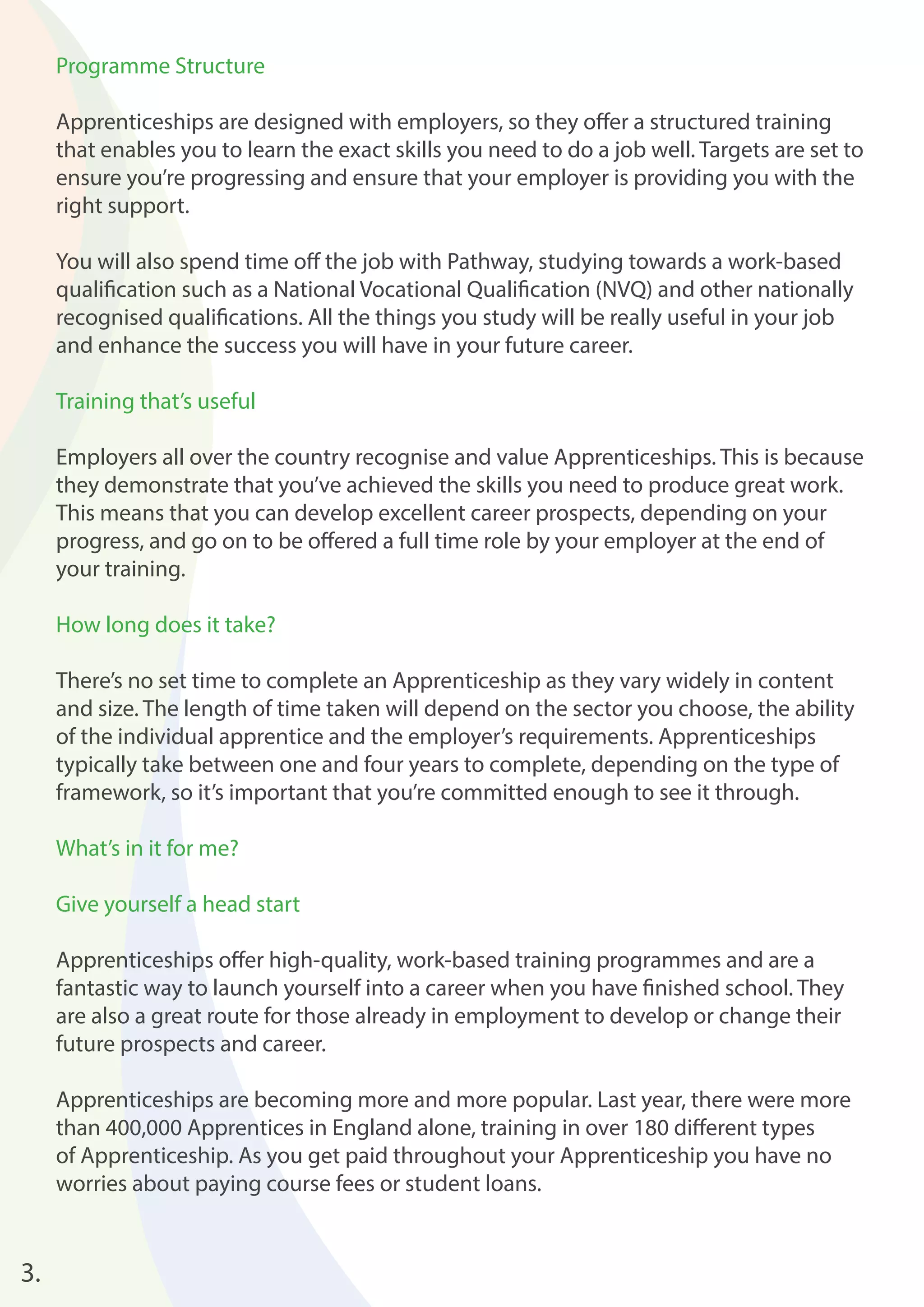 3. 
Programme Structure 
Apprenticeships are designed with employers, so they off er a structured training 
that enables you to learn the exact skills you need to do a job well. Targets are set to 
ensure you’re progressing and ensure that your employer is providing you with the 
right support. 
You will also spend time off the job with Pathway, studying towards a work-based 
qualifi cation such as a National Vocational Qualifi cation (NVQ) and other nationally 
recognised qualifi cations. All the things you study will be really useful in your job 
and enhance the success you will have in your future career. 
Training that’s useful 
Employers all over the country recognise and value Apprenticeships. This is because 
they demonstrate that you’ve achieved the skills you need to produce great work. 
This means that you can develop excellent career prospects, depending on your 
progress, and go on to be off ered a full time role by your employer at the end of 
your training. 
How long does it take? 
There’s no set time to complete an Apprenticeship as they vary widely in content 
and size. The length of time taken will depend on the sector you choose, the ability 
of the individual apprentice and the employer’s requirements. Apprenticeships 
typically take between one and four years to complete, depending on the type of 
framework, so it’s important that you’re committed enough to see it through. 
What’s in it for me? 
Give yourself a head start 
Apprenticeships off er high-quality, work-based training programmes and are a 
fantastic way to launch yourself into a career when you have fi nished school. They 
are also a great route for those already in employment to develop or change their 
future prospects and career. 
Apprenticeships are becoming more and more popular. Last year, there were more 
than 400,000 Apprentices in England alone, training in over 180 diff erent types 
of Apprenticeship. As you get paid throughout your Apprenticeship you have no 
worries about paying course fees or student loans. 
 