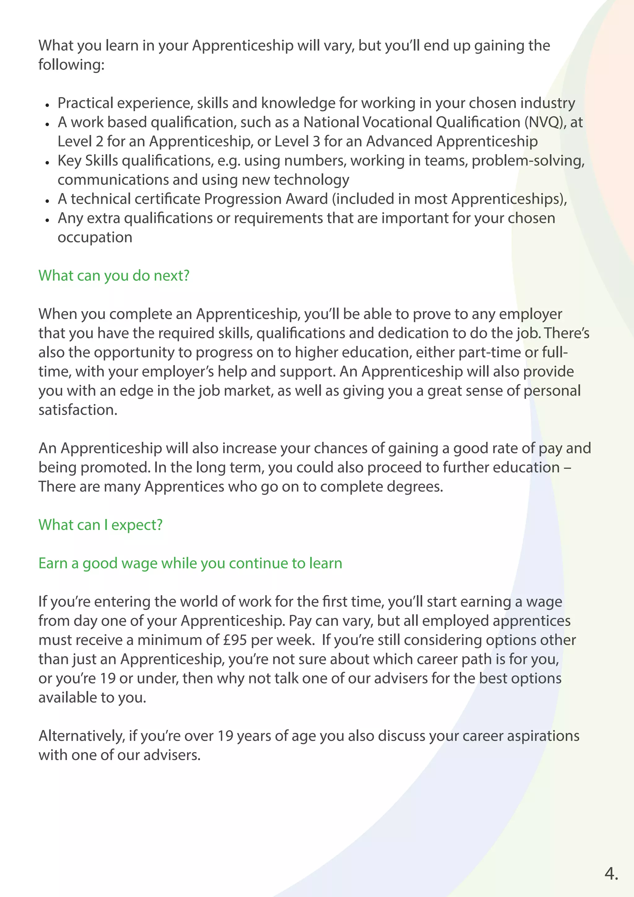 4. 
What you learn in your Apprenticeship will vary, but you’ll end up gaining the 
following: 
• Practical experience, skills and knowledge for working in your chosen industry 
• A work based qualifi cation, such as a National Vocational Qualifi cation (NVQ), at 
Level 2 for an Apprenticeship, or Level 3 for an Advanced Apprenticeship 
• Key Skills qualifi cations, e.g. using numbers, working in teams, problem-solving, 
communications and using new technology 
• A technical certifi cate Progression Award (included in most Apprenticeships), 
• Any extra qualifi cations or requirements that are important for your chosen 
occupation 
What can you do next? 
When you complete an Apprenticeship, you’ll be able to prove to any employer 
that you have the required skills, qualifi cations and dedication to do the job. There’s 
also the opportunity to progress on to higher education, either part-time or full-time, 
with your employer’s help and support. An Apprenticeship will also provide 
you with an edge in the job market, as well as giving you a great sense of personal 
satisfaction. 
An Apprenticeship will also increase your chances of gaining a good rate of pay and 
being promoted. In the long term, you could also proceed to further education – 
There are many Apprentices who go on to complete degrees. 
What can I expect? 
Earn a good wage while you continue to learn 
If you’re entering the world of work for the fi rst time, you’ll start earning a wage 
from day one of your Apprenticeship. Pay can vary, but all employed apprentices 
must receive a minimum of £95 per week. If you’re still considering options other 
than just an Apprenticeship, you’re not sure about which career path is for you, 
or you’re 19 or under, then why not talk one of our advisers for the best options 
available to you. 
Alternatively, if you’re over 19 years of age you also discuss your career aspirations 
with one of our advisers. 
 