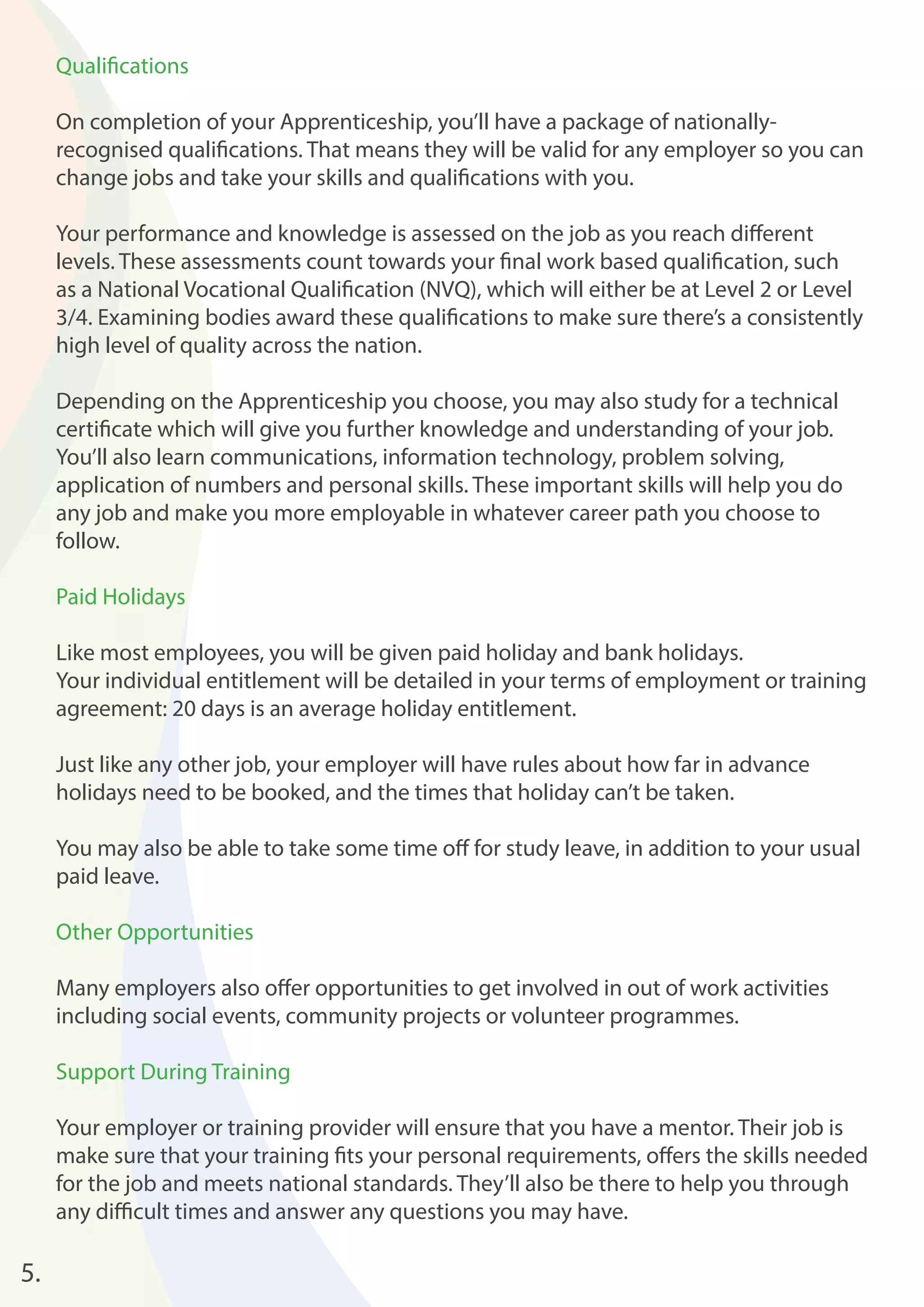 5. 
Qualifi cations 
On completion of your Apprenticeship, you’ll have a package of nationally-recognised 
qualifi cations. That means they will be valid for any employer so you can 
change jobs and take your skills and qualifi cations with you. 
Your performance and knowledge is assessed on the job as you reach diff erent 
levels. These assessments count towards your fi nal work based qualifi cation, such 
as a National Vocational Qualifi cation (NVQ), which will either be at Level 2 or Level 
3/4. Examining bodies award these qualifi cations to make sure there’s a consistently 
high level of quality across the nation. 
Depending on the Apprenticeship you choose, you may also study for a technical 
certifi cate which will give you further knowledge and understanding of your job. 
You’ll also learn communications, information technology, problem solving, 
application of numbers and personal skills. These important skills will help you do 
any job and make you more employable in whatever career path you choose to 
follow. 
Paid Holidays 
Like most employees, you will be given paid holiday and bank holidays. 
Your individual entitlement will be detailed in your terms of employment or training 
agreement: 20 days is an average holiday entitlement. 
Just like any other job, your employer will have rules about how far in advance 
holidays need to be booked, and the times that holiday can’t be taken. 
You may also be able to take some time off for study leave, in addition to your usual 
paid leave. 
Other Opportunities 
Many employers also off er opportunities to get involved in out of work activities 
including social events, community projects or volunteer programmes. 
Support During Training 
Your employer or training provider will ensure that you have a mentor. Their job is 
make sure that your training fi ts your personal requirements, off ers the skills needed 
for the job and meets national standards. They’ll also be there to help you through 
any diffi cult times and answer any questions you may have. 
 