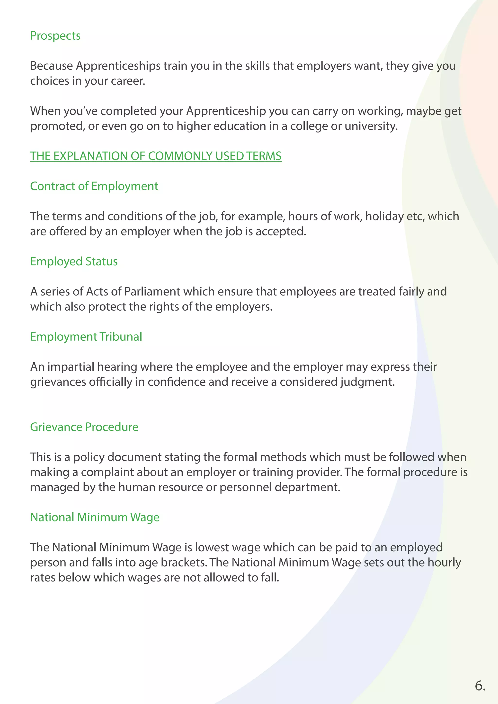 6. 
Prospects 
Because Apprenticeships train you in the skills that employers want, they give you 
choices in your career. 
When you’ve completed your Apprenticeship you can carry on working, maybe get 
promoted, or even go on to higher education in a college or university. 
THE EXPLANATION OF COMMONLY USED TERMS 
Contract of Employment 
The terms and conditions of the job, for example, hours of work, holiday etc, which 
are off ered by an employer when the job is accepted. 
Employed Status 
A series of Acts of Parliament which ensure that employees are treated fairly and 
which also protect the rights of the employers. 
Employment Tribunal 
An impartial hearing where the employee and the employer may express their 
grievances offi cially in confi dence and receive a considered judgment. 
Grievance Procedure 
This is a policy document stating the formal methods which must be followed when 
making a complaint about an employer or training provider. The formal procedure is 
managed by the human resource or personnel department. 
National Minimum Wage 
The National Minimum Wage is lowest wage which can be paid to an employed 
person and falls into age brackets. The National Minimum Wage sets out the hourly 
rates below which wages are not allowed to fall. 
 